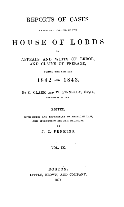 handle is hein.cases/rchdhla0009 and id is 1 raw text is: REPORTS

OF CASES

HEARD AND DECIDED IN THE
HOUSE OF LORDS
ON

APPEALS
AND

AND WRITS OF ERROR,
CLAIMS OF PEERAGE,

DURING THE SESSIONS

1842 AND

1843.

BY C. CLARK AND W. FINNELLY, EsQis.,
BARRISTERS AT LAW.
EDITED,
WITH NOTES AND REFERENCES TO AMERICAN LAW,
AND SUBSEQUENT ENGLISH DECISIONS,
BY
J. C. P E RK IN S.
VOL. IX.

BOSTON:
LITTLE, BROWN, AND COMPANY.
1874.


