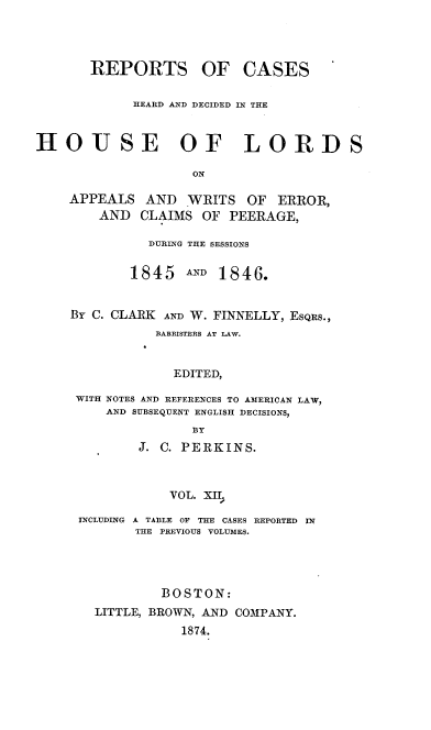handle is hein.cases/rchdhla0012 and id is 1 raw text is: REPORTS OF CASES
HEARD AND DECIDED IN THE
HOJSE OF LORDS
ON
APPEALS AND WRITS OF ERROR,
AND CLAIMS OF PEERAGE,

DURING THE SESSIONS
1845      AND  1846.
Br C. CLARK     AND W. FINNELLY, ESQRS.,
BARRISTERS AT LAW.
EDITED,
WITH NOTES AND REFERENCES TO AMERICAN LAW,
AND SUBSEQUENT ENGLISH DECISIONS,
BY
J. C. PERKINS.
VOL. xII,
INCLUDING A TABLE OF THE CASES REPORTED IN
THE PREVIOUS VOLUMES.

BOSTON:
LITTLE, BROWN, AND COMPANY.
1874.



