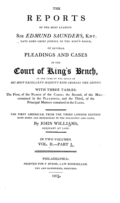 handle is hein.cases/repmlses0002 and id is 1 raw text is: THE

REPORTS
OF THE MOST LEARNED
SIR EDMUND SAUNDERS, KNT.
LATE LORD CHIEF JUSTICE OF THE KING'S BENCH,
OF SEVERAL
PLEADINGS AND CASES
IN THE
(1ourt of Ring'. 3tnt                      ,
IN THE TIME OF THE REIGN OF
HIS MOST EXCELLENT MAyESTY KING CHARLES THE SECOND.
WITH THREE TABLES:
The First, of the NAMES of the CASES; the Second, of the Matt,
contained in the PLEADINGS; and the Third, of the
Principal Matters contained in the CASES.
THE FIRST AMERICAN, FROM THE THIRD LONDON EDITION
WI2H NOES AND REFERENCES TO THE PLEADINGS AND CASES,
By JOHN WILLIAMS,
SERJEANT AT LAW.
IN TWO VOLUMES.
VOL. II.-PART I.
PHILADELPHIA:
PRINTED FOR P. BYRNE, LAW BOOKSELLER.
FRY AND KAMMERER, PRINTERS.
1 807


