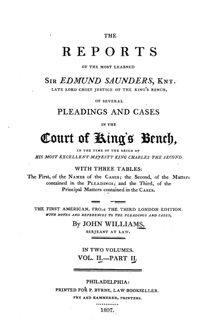 handle is hein.cases/repmlses0003 and id is 1 raw text is: THE

REPORTS
OF THE MOST LEARNED
SIR EDMUND SA UNDERS, KNT.
LATE LORD CHIEF JUSTICE OF THE KING'S BENCH,
OF SEVERAL
PLEADINGS AND CASES
IN THE
court of 3ing'                    3trd),
IN THE TIME OF THE REIGN OF
HIS MOST EXCELLENT MAYESTY KING CHARLES THE SECOND.
WITH THREE TABLES:
The First, of the NAMES of the CASES; the Second, of the Matters
contained in the PLEADINGS; and the Third, of the
Principal Matters contained in the CASES.
THE FIRST AMERICAN, FROI THE THIRD LONDON EDITION.
W17H NO2ES AND REFERENCES 70 7HE PLEADINGS AND CASES,
By JOHN WILLIAMS
SERJEANT AT LAW.
IN TWO VOLUMES.
VOL. II.-PART II.
PHILADELPHIA:
PRINTED FOR P. BYRNE, LAW BOOKSELLER.
FRY AND KAMMERER, PRINTERS.
1807.



