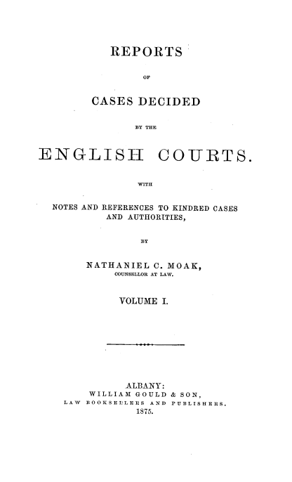 handle is hein.cases/rptdcec0001 and id is 1 raw text is: REPORTS
OF
CASES DECIDED
BY THE

ENGLISH COURTS.
WITH

NOTES AND

REFERENCES TO KINDRED CASES
AND AUTHORITIES,

BY

NATHANIEL C. MOAK,
COUNSELLOR AT LAW.
VOLUME I.

ALBANY:
WILLIAM GOULD & SON,
LAW BOOKSE:LERS AND PUBLISHERS.
1875.


