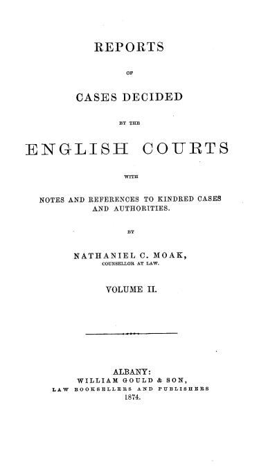 handle is hein.cases/rptdcec0002 and id is 1 raw text is: REPORTS
OF
CASES DECIDED
BY THE

ENGLISH COURTS
WITH

NOTES AND

REFERENCES TO KINDRED CASES
AND AUTHORITIES.

BY

NATHANIEL C. MOAK,
COUNSELLOR AT LAW.
VOLUME II.

ALBANY:
WILLIAM GOULD & SON,
LAW BOOKSELLERS AND PUBLISHERS
1874.


