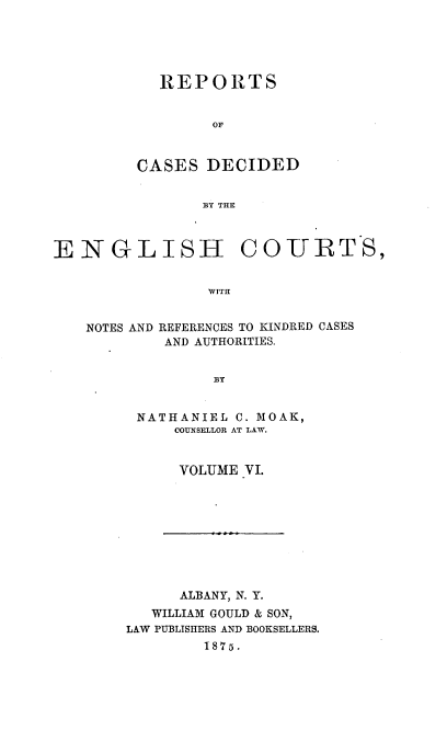 handle is hein.cases/rptdcec0006 and id is 1 raw text is: REPORTS
OF
CASES DECIDED
BY THE

ENGLISH COURTS,
WITH

NOTES AND

REFERENCES TO KINDRED CASES
AND AUTHORITIES.

BY

NATHANIEL C. MOAK,
COUNSELLOR AT LAW.
VOLUME VI.

ALBANY, N. Y.
WILLIAM GOULD & SON,
LAW PUBLISHERS AND BOOKSELLERS.
1875.


