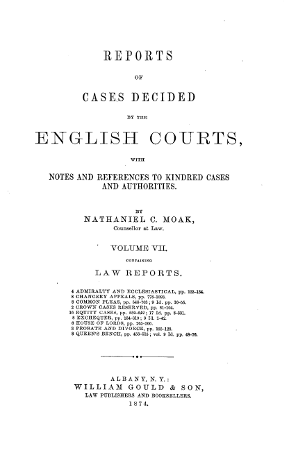 handle is hein.cases/rptdcec0007 and id is 1 raw text is: REPORTS
OF
CASES DECIDED
BY THE

ENGLISH CO-URTS,
WITH
NOTES AND REFERENCES TO KINDRED CASES
AND AUTHORITIES.

BY
NATHANIEL C. MOAK,
Counsellor at Law.
VOLUME VI.
CONTAINING
LAW REPORTS.
4 ADMIRALTY AND ECCLESIASTICAL, pp. 123-184.
8 CHANCERY APPEALS, pp. 778-1093.
8 COMMON PLEAS, pp. 546-703; 9 Id. pp. 16-58.
2 CROWN CASES RESERVED, pp. 81-104.
16 EQUITY CASES, pp. 559-642; 17 Id. pp. 8-331.
8 EXCHEQUER, pp. 234-319; 9 Id. 1-42.
6 HOUSE OF LORDS, pp. 265-366.
3 PROBATE AND DIVORCE, pp. 105-128.
8 QUEEN'S BENCH, pp. 458-515; vol. 9 Id. pp. 48-76.
ALBANY, N. Y.:
WILLIAM GOULD & SON,
LAW PUBLISHERS AND BOOKSELLERS.
18 7 4.


