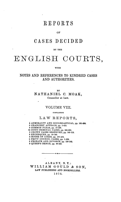 handle is hein.cases/rptdcec0008 and id is 1 raw text is: REPORTS
OF
CASES DECIDED
BY THE

ENGLISH COURTS,
WITH
NOTES AND REFERENCES TO KINDRED CASES
AND AUTHORITIES.
BY
NATHANIEL C. MOAK,
Counsellor at Law.
VOLUME VIII.
CONTAINING
LAW REPORTS,
4 ADMIRALTY AND ECCLESIASTICAL, pp. 161-206.
9 CHANCERY APPEALS, pp. 1-413.
9 COMMON PLEAS, pp. 67-208.
12 COX'S CRIMINAL CASES, pp. 630-600.
2 CROWN CASES RESERVED, pp. 105-115.
9 EXCHEQUER, pp. 60-140.
6 HOUSE OF LORDS, pp. 377-472.
5 PRIVY COUNCIL CASES, pp. 1-362.
8 PROBATE AND DIVORCE, pp. 129-162.
9 QUEEN'S BENCH, pp. 99-349.
ALBANY, N. Y.:
WILLIAM       GOUL.D .& SON,
LAW PUBLISHERS AND BOOKSELLERS.
1 8 7 5.


