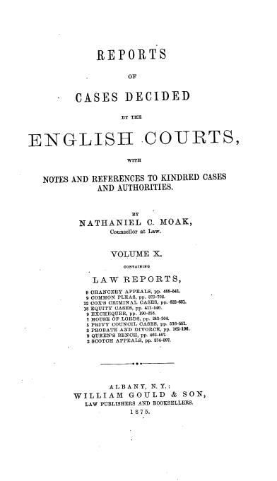 handle is hein.cases/rptdcec0010 and id is 1 raw text is: REPORTS
OF

CASES

DECIDED

BY THE

ENGLISH COURTS,
WITH

NOTES AND

REFERENCES TO KINDRED CASES
AND AUTHORITIES.

BY
NATHANIEL C. MOAK,
Counsellor at Law.
VOLUME X.
CONTAINING
LAW REPORTS,
9 CHANCERY APPEALS, pp. 488-541.
9 COMMON PLEAS, pp. 873-702.
12 COX'S CRIMINAL CASES, pp. 622-681.
18 EQUITY CASES, pp. 411-40.
9 EXCHEQUER, pp. 190-856.
7 HOUSE OF LORDS, pp. 243-304.
5 PRIVY COUNCIL CASES, pp. 516-51.
8 PROBATE AND DIVORCE, pp. 162-196.
9 QUEEN'S BENCH, pp. 462-697.
2 SCOTCH APPEALS, pp. 374-397.
ALBANY, N. Y.:
WILLIAM GOULD & SON,
LAW PUBLISHERS AND BOOKSELLERS.
1875.


