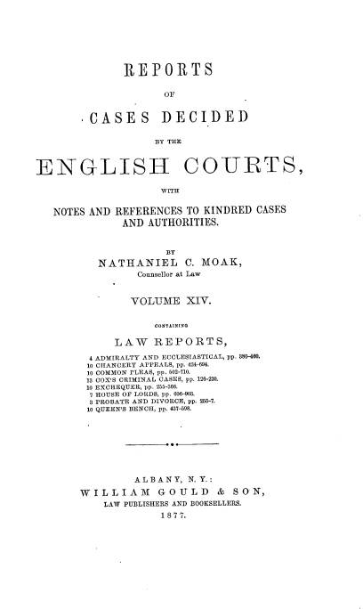 handle is hein.cases/rptdcec0014 and id is 1 raw text is: REPORTS
OF

'CASES

DECIDED

BY THE

ENGLISH COURTS,
WITH
NOTES AND REFERENCES TO KINDRED CASES
AND AUTHORITIES.

BY
NATHANIEL C. MOAK,
Counsellor at Law
VOLUME XIV.
CONTAINING
LAW REPORTS,
4 ADMIRALTY AND ECCLESIASTICAL, pp. 380-460.
10 CHANCERY APPEALS, pp. 424-694.
10 COMMON PLEAS, pp. 502-710.
13 COX'S CRIMINAL CASES, pp. 126-220.
10 EXCHEQUER, pp. 255-366.
7 HOUSE OF LORDS, pp. 606-903.
3 PRO BATE AND DIVORCE, pp. 253-7.
10 QUEEN'S BENCH, pp. 437-598.

ALBANY, N.Y.:
WILLIAM GOULD & SON,
LAW PUBLISHERS AND BOOKSELLERS.
1 8 77.


