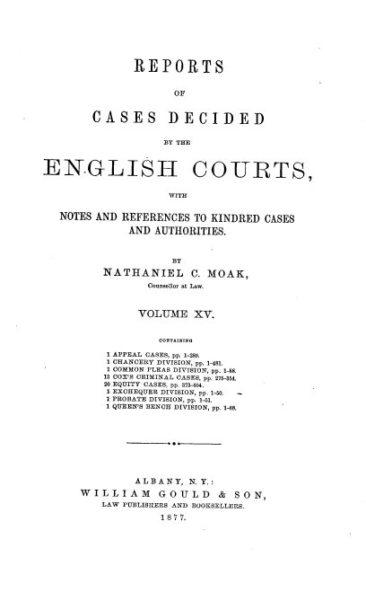 handle is hein.cases/rptdcec0015 and id is 1 raw text is: REPORTS
OF
CASES DECIDED
BY THE

ENGLISH COURTS,
WITH
NOTES AND REFERENCES TO KINDRED CASES
AND AUTHORITIES.

BY
NATHANIEL C. MOAK,
Counsellor at Law.
VOLUME XV.
CONTAINING
1 APPEAL CASES, pp. 1-280.
1 CHANCERY DIVISION, pp. 1-481.
1 COMMON PLEAS DIVISION, pp. 1-88.
13 COX'S CRIMINAL CASES, pp. 275-354.
20 EQUITY CASES, pp. 373-804.
1 EXCHEQUER DIVISION, pp. 1-50.  -
I PROBATE DIVISION, pp. 1-51.
1 QUEEN'S BENCH DIVISION, pp. 1-88.

ALBANY, N. Y.:
WILLIAM        GOULD      & SON,
LAW PUBLISHERS AND BOOKSELLERS.
1 8 7 7.


