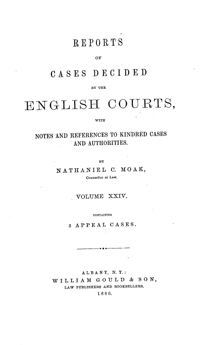 handle is hein.cases/rptdcec0024 and id is 1 raw text is: REPORTS
OF

CASES

DECIDED

BY THE

ENGLISH COURTS,
WITH

NOTES AND

REFERENCES TO KINDRED CASES
AND AUTHORITIES.

BY
NATHANIEL C. MOAK,
Counsellor at Law.
VOLUME XXIV.
CONTAINING
3 APPEAL CASES.

ALBANY, N.Y.:
WILLIAM GOULD & SON,
LAW PUBLISHERS AND BOOKSELLEIRS,
18 8 0.


