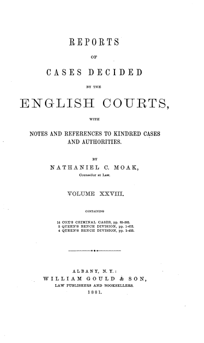 handle is hein.cases/rptdcec0028 and id is 1 raw text is: REPORTS
OF

CASES

BY THE

COURTS,

WITH

NOTES AND

REFERENCES TO KINDRED CASES
AND AUTHORITIES.

BY
NATHANIEL C. MOAK,
Counsellor at Law.
VOLUME XXVIII.
CONTAINING
14 COX'S CRIMINAL CASES, pp. 85-65.
3 QUEEN'S BENCH DIVISION, pp. 1-673.
4 QUEEN'S BENCH DIVISION, pp. 1-433.

ALBANY, N. Y.:
WILLIAM GOULD & SON,
LAW PUBLISHERS AND BOOKSELLERS.
1881.

DECIDED

ENGLISH



