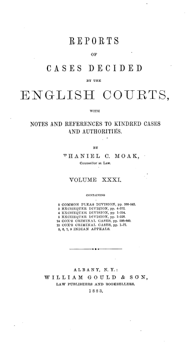 handle is hein.cases/rptdcec0031 and id is 1 raw text is: REPORTS
OF
CASES DECIDED
BY THE

ENGLISH

COURTS,

WITH

NOTES AND REFERENCES TO KINDRED CASES
AND AUTHORITIES.
BY
THANIEL C. MOAK,
Counsellor at Law.

VOLUME XXXI.
CONTAINING
5 COMMON PLEAS DIVISION, pp. 366-543.
3 EXCHEQUER DIVISION, pp. 4-372.
4 EXCHEQUER DIVISION, pp. 1-314.
5 EXCIEQUER DIVISION, pp. 1-326.
14 COX'S CRIMINAL CASES, pp. 598-640.
15 COX'S CRIMINAL CASES, pp. 1-77.
5, 6, 7,9 INDIAN APPEALS.

ALBANY, N. Y.:
WILLIAM       GOULD      & SON,
LAW PUBLISHERS AND BOOKSELLERS,
1 88 3,


