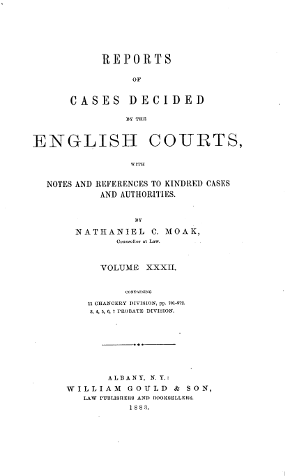 handle is hein.cases/rptdcec0032 and id is 1 raw text is: REPORTS
OF

CASES

BY THE

COURTS,

WITH

NOTES AND REFERENCES TO KINDRED CASES
AND AUTHORITIES.
BY
NATHANIEL C. MOAK,
Counsellor at Law.

VOLUME XXXII.
CONTAINING
11 CHANCERY DIVISION, pp. 701-972.
8, 4, 5, 6, 7 PROBATE DIVISION.

ALBANY, N. Y.:
WILLIAM GOULD & SON,
LAW PUBLISHERS AND BOOKSELLERS.
1 8 8 3.

DECIDED

ENGLISH


