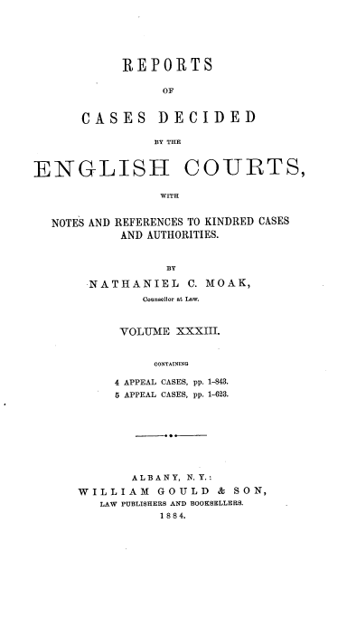handle is hein.cases/rptdcec0033 and id is 1 raw text is: REPORTS
OF
CASES DECIDED
BY THE

ENGLISH

COURTS,

WITH

NOTES AND REFERENCES TO KINDRED CASES
AND AUTHORITIES.
BY
NATHANIEL C. MOAK,
Counsellor at Law.
VOLUME XXXIII.
CONTAINING
4 APPEAL CASES, pp. 1-843.
5 APPEAL CASES, pp. 1-623.

ALBANY, N.Y.:
WILLIAM GOULD & SON,
LAW PUBLISHERS AND BOOKSELLERS.
1 88 4.


