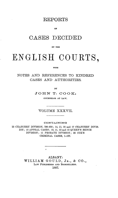 handle is hein.cases/rptdcec0037 and id is 1 raw text is: REPORTS
OF
CASES DECIDED
BY THE

ENGLISH COURTS,
WITH
NOTES AND REFERENCES TO KINDRED
CASES AND AUTHORITIES.
BY
JOHN T. COOK,
COUNSELOR AT LAW.
VOLUME XXXVII.
CONTAINING
13 CHANCERY DIVISION, 798-858; 14, 15, 16 and 17 CHANCERY DIVIS-
ION ; 10 APPEAL CASES ; 10, 11, 12 and 13 QUEEN'S BENCH
DIVISION; 11 PROBATE DIVISION; 16 COX'S
CRIMINAL CASES, 1-107.
ALBANY:
WILLIAM GOULD, Jr., & CO.,
LAW PUBLISHERS AND BOOKSEtLEs.
1887.



