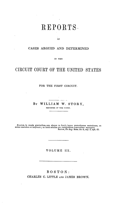 handle is hein.cases/stryrp0003 and id is 1 raw text is: REPORTS.
oF
CASES ARGUED AND DETERMINED
IN THE

CIRCUIT COURT OF THE UNITED STATES
FOR THE FIRST CIRCUIT.
By WILLIAM W. STORY,
REPORTER OF THE COURT.
ETENIa, in causis gravioribus, noq absque rO fuerit, legum pYoteritarum  mutaticnes, et
series consulere et inspicere ; ac certe solenne est, antiquitatem praesentihus aspergere.
BAcozN, De ag. Scien. lib. 8, cap. 3, aph. 63.
VOLUME III.

BOSTON:
CHARLES C. LITTLE AND JAMES BROWN.


