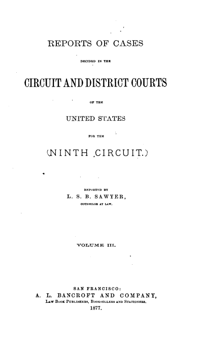 handle is hein.cases/swyrcs0003 and id is 1 raw text is: 








      REPORTS OF CASES


               DECIDED IN THE




CIRCUIT   AND   DISTRICT COURTS


                 OF THE



           UNITED  STATES


                 FOR THE



      ,NINTH      .CIRCUIT.)






                REPORITED BY
           L. S. B. SAWYER,
               COUNSELOR AT LAW.








               VOLUME III.








             SAN FRANCISCO:
   A. L. BANCROFT   AND  COMPANY,
     LAw BOOK PUBLISHERS, BOOKvELLERS AND STATIONERS.
                 1877.



