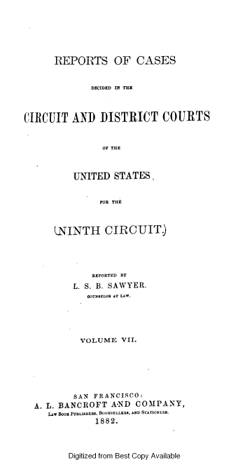 handle is hein.cases/swyrcs0007 and id is 1 raw text is: 






      REPORTS OF CASES


              DECIDED IN THE



CIRCUIT   AND   DISTRICT COURTS


                 OF THE



          UNITED   STATES,


                FOR THE



      LNINTH CIRCUIT.)





              REPORTED BY
          L. S. B. SAWYER.
             COUNSELOR AT LAW.





             VOLUME  VII.






           SAN FRANCISCO:
  A. L. BANCROFT  A-ND  COMPANY,
     LAW BoOa PUBLISHERS. BOOKSELLERS, AND STATIONERS.
               1882.


Digitized from Best Copy Available


