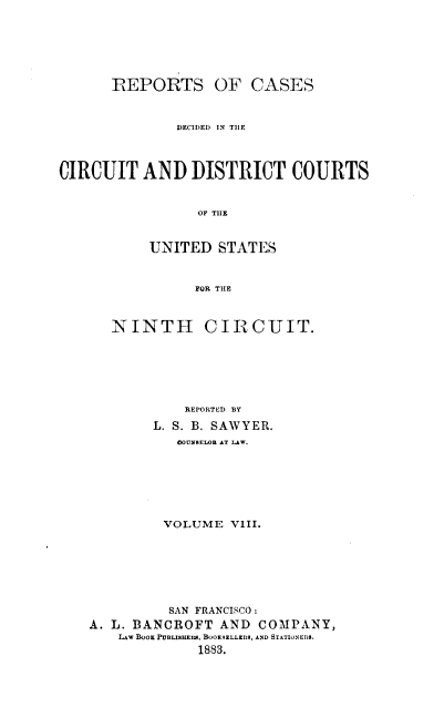 handle is hein.cases/swyrcs0008 and id is 1 raw text is: 







      REPORTS OF CASES



              DECIDED IN THE




CIRCUIT   AND   DISTRICT COURTS


                 OF THE



           UNITED   STATES



                 FOR THE


   NINTH CIRCUIT.







            REPORTED BY

        L. S. B. SAWYER.
           COUNSELOR AT LAW.







         VOLUME  VIII.







         SAN FRANCISCO:
A. L. BANCROFT  AND  COMPANY,
    Lw BOOK PUBLISHERS. BOOKSELLEIRS, AND STATIONERS.
             1883.


