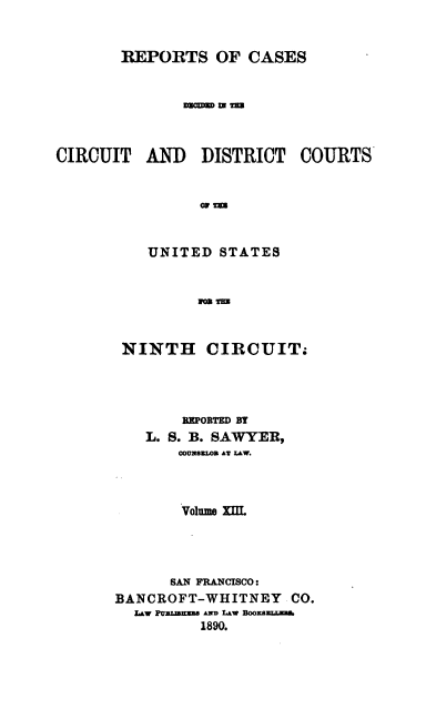 handle is hein.cases/swyrcs0013 and id is 1 raw text is: 


REPORTS OF CASES


       DimW TM


CIRCUIT   AND   DISTRICT


                G1Tm


          UNITED  STATES


                10 Tm


NINTH CIRCUIT.




        REPORTED BY
   L. S. B. SAWYER,
       COUNBsUON AT LAw.



       Volume xII.




       SAN FRANCISCO:
BANCROFT-WHITNEY CO.
  L~w pvzmmmU AND LAW BooXE
          1890.


COURTS



