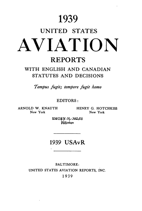 handle is hein.cases/usavret0019 and id is 1 raw text is: 1939
UNITED STATES
AVIATION
REPORTS
WITH ENGLISH AND CANADIAN
STATUTES AND DECISIONS
Tempus fugit; tempore fugit Aomo
EDITORS:

ARNOLD W. KNAUTH
New York

HENRY G. HOTCHKISS
New York

RMOJgy.H ...NLLE8
Ptniqr~c
1939 USAvR
BALTIMORE:
UNITED STATES AVIATION REPORTS, INC.
1939


