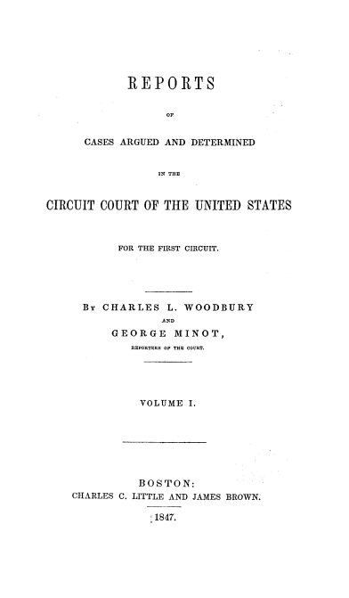 handle is hein.cases/wdbymr0001 and id is 1 raw text is: REPORTS
OF
CASES ARGUED AND DETERMINED
IN THE

CIRCUIT COURT OF THE UNITED STATES
FOR THE FIRST CIRCUIT.
BY CHARLES L. WOODBURY
AND
GEORGE MINOT,
REPORTERS OF THE COURT.

VOLUME I.

BOSTON:
CHARLES C. LITTLE AND JAMES BROWN.
'1847.


