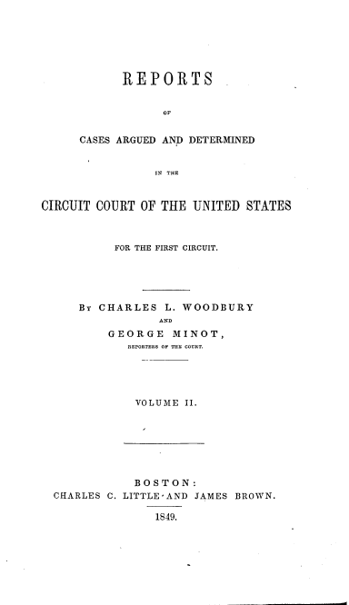 handle is hein.cases/wdbymr0002 and id is 1 raw text is: REPORTS
OF
CASES ARGUED AND DETERMINED
IN THE

CIRCUIT COURT OF THE UNITED STATES
FOR THE FIRST CIRCUIT.
By CHARLES L. WOODBURY
AND
GEORGE MINOT,
REPORTERS OF THE COURT.
VOLUME II.

BOSTON:
CHARLES C. LITTLE'AND JAMES BROWN.
1849.


