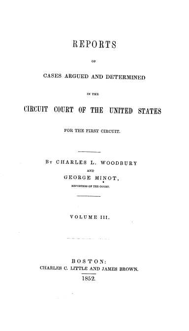handle is hein.cases/wdbymr0003 and id is 1 raw text is: REPORTS
OF
CASES ARGUED AND DETERMINED
IN THE
CIRCUIT COURT OF THE UNITED STATES

FOR THE FIRST CIRCUIT.
By CHARLES L. WOODBURY
AND
GEORGE MINOT,
REPORTERS OF THE COURT.
VOLUME III.
BOSTON:
CHARLES C. LITTLE AND JAMES BROWN.
1852.


