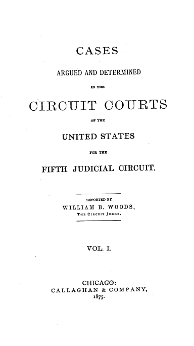 handle is hein.cases/wdsrpt0001 and id is 1 raw text is: CASES
ARGUED AND DETERMINED
IN THE

CIRCUIT

COURTS

OF THE

UNITED STATES
FOR THE
FIFTH JUDICIAL CIRCUIT.

REPORTED BY
WILLIAM B. WOODS,
THE CIRCUIT JUDGE.
VOL. I.
CHICAGO:
CALLAGHAN & COMPANY,
1875.


