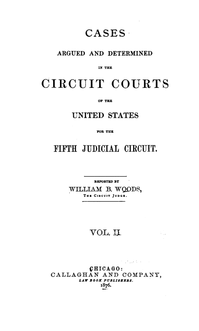 handle is hein.cases/wdsrpt0002 and id is 1 raw text is: CASES
ARGUED AND DETERMINED
IN THE
CIRCUIT COURTS
OF THE
UNITED STATES
FOR THE
FIFTH JUDICIAL CIRCUIT.

REPORTED BY
WILLIAM B. WQDS,
THs CacuIrT JUDGE.
VOL. I.E
VHICAGO:
CALLAGHAN AND COMPANY,
LAW BOOK PUBLISHERS.
1876.


