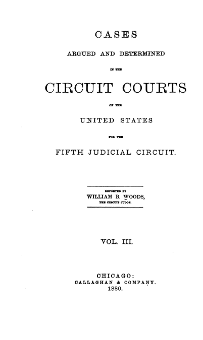 handle is hein.cases/wdsrpt0003 and id is 1 raw text is: CASES
ARGUED AND DETERMINED
CIRCUIT COURTS
UNITED STATES
FIFTH JUDICIAL CIRCUIT.

RKPORTD BT
WILLIAM B. WOODS,
TU. omOot Julm.
VOL. III.
CHICAGO:
CALLAGHAN & COMPANY.
1880.


