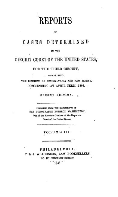 handle is hein.cases/whrpts0003 and id is 1 raw text is: 






        REPORTS


                OF



CASES DETERMINED


               IN THE


CIRCUIT   COURT  OF  THE  UNITED  STATES,


         FOR  THE  THIRD CIRCUIT,

                 COMPRISING

   THE DISTRICTS OF PENNSYLVANIA AND NTW JERSEY,

       COMMENCING AT APRIL TERM, 1803.


SECOND  EDITION.


    PUBLISHED FROM THE MANUCRIPIR OF
THE HONOURABLE BUSHROD WASHINGTON,
  One of the Associate Justices of the Supreme
       Court of the United States.


VOLUME III.


        PHILADELPHIA:
T. & J. W. JOHNSON, LAW BOOKSELLERS,
        NO. 197 CHESTNUT STREET.

               1853.


