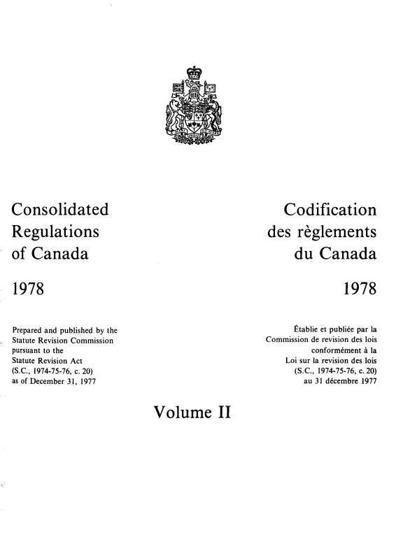 handle is hein.castatutes/cdrgsca0002 and id is 1 raw text is: Consolidated
Regulations
of Canada

Codification
des reglements
du Canada

1978

1978

Prepared and published by the
Statute Revision Commission
pursuant to the
Statute Revision Act
(S.C., 1974-75-76, c. 20)
as of December 31, 1977

Etablie et publi6e par la
Commission de revision des lois
conform6ment a la
Loi sur la revision des lois
(S.C., 1974-75-76, c. 20)
au 31 decembre 1977

Volume II

t
c fl
ttt
,/,A 1     AD M' RL
U5oUE


