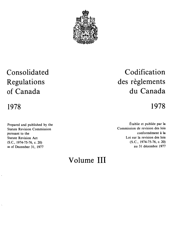 handle is hein.castatutes/cdrgsca0003 and id is 1 raw text is: Consolidated
Regulations
of Canada

1978

Codification
des reglements
du Canada

1978

Prepared and published by the
Statute Revision Commission
pursuant to the
Statute Revision Act
(S.C., 1974-75-76, c. 20)
as of December 31, 1977

Ptablie et publide par la
Commission de revision des lois
conformement a la
Loi sur la revision des lois
(S.C., 1974-75-76, c. 20)
au 31 decembre 1977

Volume III

i
t+t
,fA 1       04qE
V50UE


