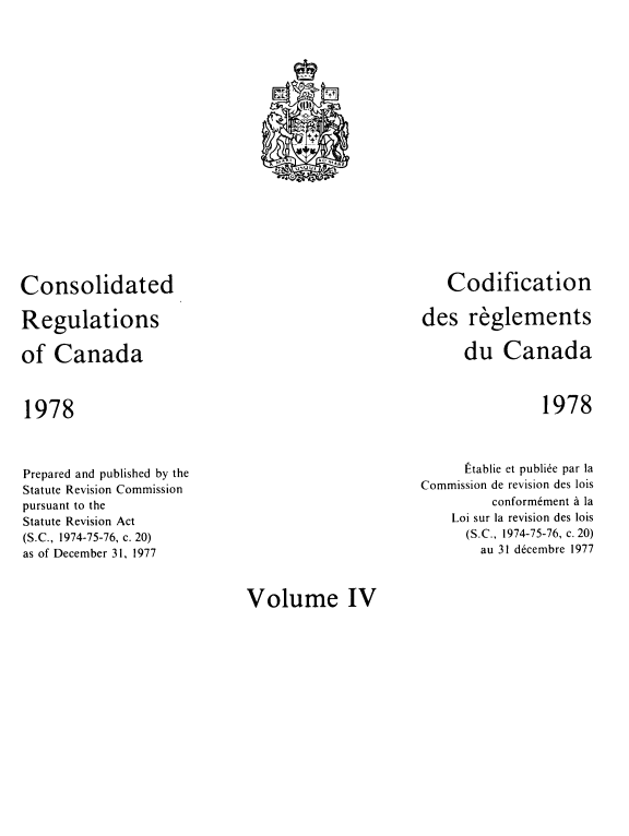 handle is hein.castatutes/cdrgsca0004 and id is 1 raw text is: Consolidated
Regulations
of Canada

1978

Codification
des reglements
du Canada

1978

Prepared and published by the
Statute Revision Commission
pursuant to the
Statute Revision Act
(S.C., 1974-75-76, c. 20)
as of December 31, 1977

Etablie et publiee par la
Commission de revision des lois
conformement a la
Loi sur la revision des lois
(S.C., 1974-75-76, c. 20)
au 31 decembre 1977

Volume IV

t
IN
M^p1      AU AtARF
A` U U U!
O


