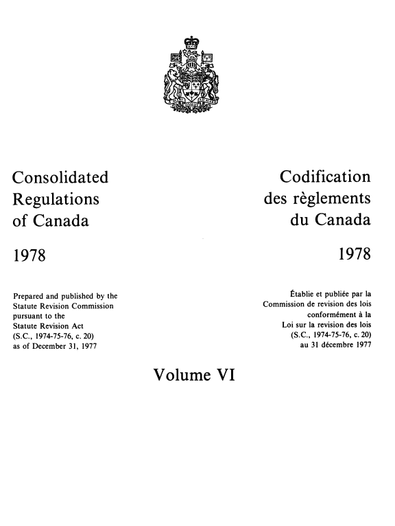 handle is hein.castatutes/cdrgsca0006 and id is 1 raw text is: Consolidated
Regulations
of Canada

1978

Codification
des reglements
du Canada

1978

Prepared and published by the
Statute Revision Commission
pursuant to the
Statute Revision Act
(S.C., 1974-75-76, c. 20)
as of December 31, 1977

Stablie et publi6e par la
Commission de revision des lois
conform6ment a la
Loi sur la revision des lois
(S.C., 1974-75-76, c. 20)
au 31 d6cembre 1977

Volume VI

f
ttt
Mr. i      eoMAq[
'AUE


