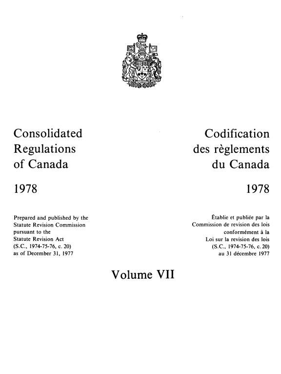 handle is hein.castatutes/cdrgsca0007 and id is 1 raw text is: Consolidated
Regulations
of Canada

Codification
des reglements
du Canada

1978

1978

Prepared and published by the
Statute Revision Commission
pursuant to the
Statute Revision Act
(S.C., 1974-75-76, c. 20)
as of December 31, 1977

Etablie et publide par la
Commission de revision des lois
conform6ment a la
Loi sur la revision des lois
(S.C., 1974-75-76, c. 20)
au 31 d6cembre 1977

Volume VII

C.1L             ?+
tl11
ti
K_  y
+i
M^ I         AU , , ARE
V OUF_
O


