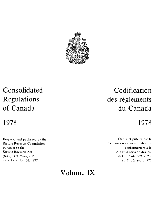handle is hein.castatutes/cdrgsca0009 and id is 1 raw text is: Consolidated
Regulations
of Canada

Codification
des reglements
du Canada

1978

1978

Prepared and published by the
Statute Revision Commission
pursuant to the
Statute Revision Act
(S.C., 1974-75-76, c. 20)
as of December 31, 1977

Etablie et publiee par la
Commission de revision des lois
conformement a la
Loi sur la revision des lois
(S.C., 1974-75-76, c. 20)
au 31 decembre 1977

Volume IX

.t
+
AG
MA UsO4f-    ARE
O


