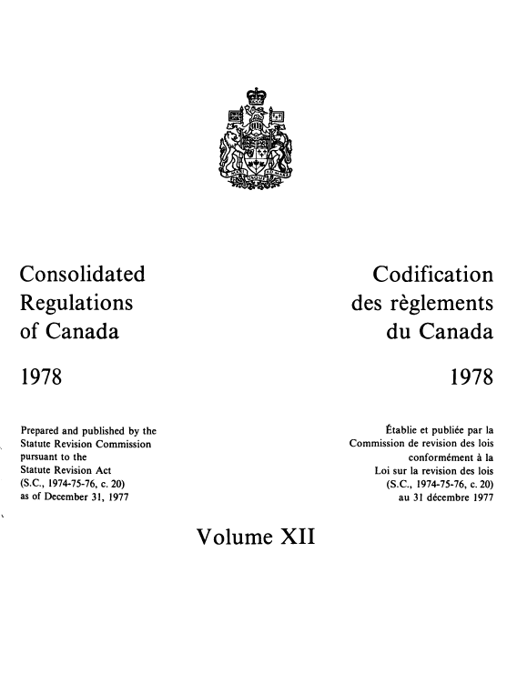 handle is hein.castatutes/cdrgsca0012 and id is 1 raw text is: Consolidated
Regulations
of Canada

Codification
des reglements
du Canada

1978

1978

Prepared and published by the
Statute Revision Commission
pursuant to the
Statute Revision Act
(S.C., 1974-75-76, c. 20)
as of December 31, 1977

~tablie et publiee par la
Commission de revision des lois
conformement a la
Loi sur la revision des lois
(S.C., 1974-75-76, c. 20)
au 31 decembre 1977

Volume XII

fy
ttt
MA 1       AD AIRL
u50 UE


