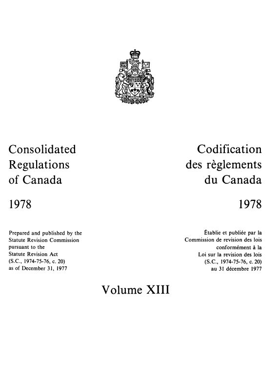 handle is hein.castatutes/cdrgsca0013 and id is 1 raw text is: Consolidated
Regulations
of Canada

Codification
des reglements
du Canada

1978

1978

Prepared and published by the
Statute Revision Commission
pursuant to the
Statute Revision Act
(S.C., 1974-75-76, c. 20)
as of December 31, 1977

Etablie et publi6e par la
Commission de revision des lois
conform6ment a la
Loi sur la revision des lois
(S.C., 1974-75-76, c. 20)
au 31 decembre 1977

Volume XIII

i           t
11 J
F ttf
N,  , 1   AO MARE
uSOUE


