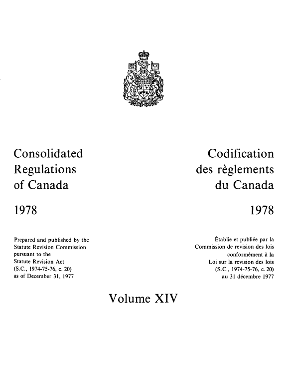 handle is hein.castatutes/cdrgsca0014 and id is 1 raw text is: Consolidated
Regulations
of Canada

Codification
des reglements
du Canada

1978

1978

Prepared and published by the
Statute Revision Commission
pursuant to the
Statute Revision Act
(S.C., 1974-75-76, c. 20)
as of December 31, 1977

Ftablie et publi6e par la
Commission de revision des lois
conform6ment a la
Loi sur la revision des lois
(S.C., 1974-75-76, c. 20)
au 31 d6cembre 1977

Volume XIV

.iG            tt
`11ta
r +}
N, I. 1  i  AD Moat
G


