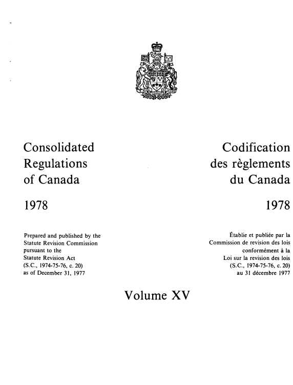 handle is hein.castatutes/cdrgsca0015 and id is 1 raw text is: Consolidated
Regulations
of Canada

Codification
des reglements
du Canada

1978

1978

Prepared and published by the
Statute Revision Commission
pursuant to the
Statute Revision Act
(S.C., 1974-75-76, c. 20)
as of December 31, 1977

Etablie et publie par la
Commission de revision des lois
conformement a la
Loi sur la revision des lois
(S.C., 1974-75-76, c. 20)
au 31 decembre 1977

Volume XV

t
r ttt
M  I       AO A, ARE
USOUE


