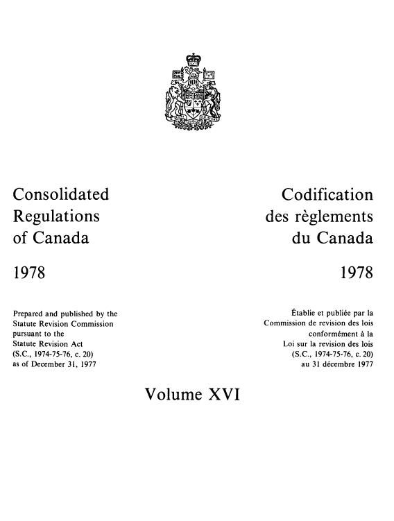 handle is hein.castatutes/cdrgsca0016 and id is 1 raw text is: Consolidated
Regulations
of Canada

Codification
des reglements
du Canada

1978

1978

Prepared and published by the
Statute Revision Commission
pursuant to the
Statute Revision Act
(S.C., 1974-75-76, c. 20)
as of December 31, 1977

Etablie et publi6e par la
Commission de revision des lois
conform6ment a la
Loi sur la revision des lois
(S.C., 1974-75-76, c. 20)
au 31 d6cembre 1977

Volume XVI

tnn i  no n,, aE
v50UE


