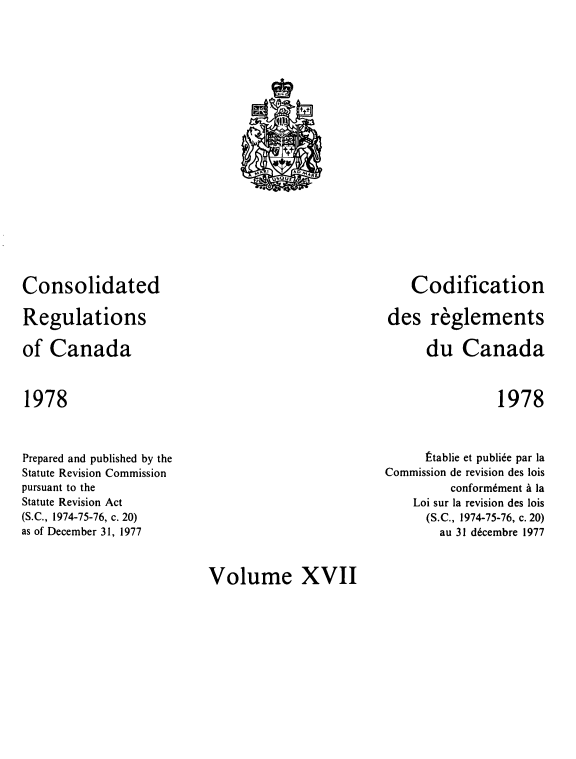 handle is hein.castatutes/cdrgsca0017 and id is 1 raw text is: Consolidated
Regulations
of Canada

Codification
des reglements
du Canada

1978

1978

Prepared and published by the
Statute Revision Commission
pursuant to the
Statute Revision Act
(S.C., 1974-75-76, c. 20)
as of December 31, 1977

tablie et publie par la
Commission de revision des lois
conform~ment a la
Loi sur la revision des lois
(S.C., 1974-75-76, c. 20)
au 31 decembre 1977

Volume XVII

!Sll
t+t
,,,w i      oN,,ac
US Uf


