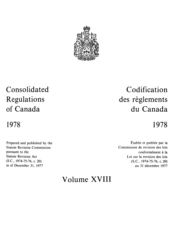 handle is hein.castatutes/cdrgsca0018 and id is 1 raw text is: Consolidated
Regulations
of Canada

Codification
des reglements
du Canada

1978

1978

Prepared and published by the
Statute Revision Commission
pursuant to the
Statute Revision Act
(S.C., 1974-75-76, c. 20)
as of December 31, 1977

Etablie et publiee par la
Commission de revision des lois
conformement a la
Loi sur la revision des lois
(S.C., 1974-75-76, c. 20)
au 31 decembre 1977

Volume XVIII

c           t
(ll
0
4'
_
+t
MA I   1  AU MARE
, OUt
0


