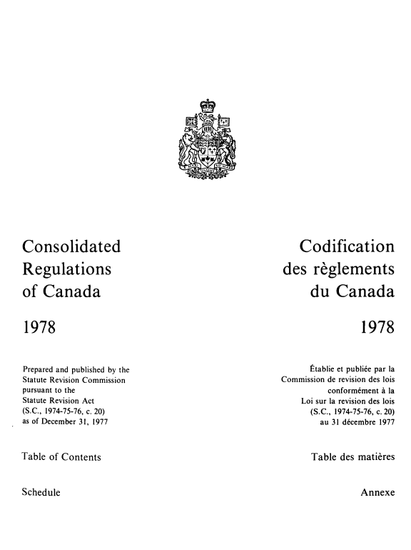 handle is hein.castatutes/cdrgsca0019 and id is 1 raw text is: Consolidated
Regulations
of Canada

Codification
des reglements
du Canada

1978

1978

Prepared and published by the
Statute Revision Commission
pursuant to the
Statute Revision Act
(S.C., 1974-75-76, c. 20)
as of December 31, 1977

Stablie et publiee par la
Commission de revision des lois
conformement a la
Loi sur la revision des lois
(S.C., 1974-75-76, c. 20)
au 31 decembre 1977

Table of Contents

Table des matieres

Schedule

Annexe

?
(       _
+t+
Mr. i       nu ,N,,rtc
,aue
0


