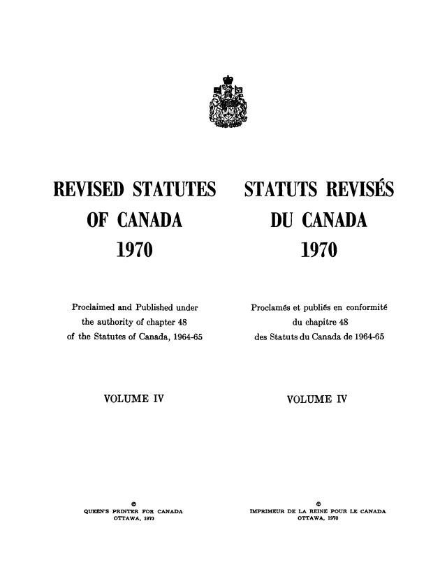 handle is hein.castatutes/edstada0004 and id is 1 raw text is: REVISED STATUTES
OF CANADA
1970
Proclaimed and Published under
the authority of chapter 48
of the Statutes of Canada, 1964-65

VOLUME IV
0
QUEEN'S PRINTER FOR CANADA
OTTAWA, 1970

STATUTS REVISES
DU CANADA
1970
Proclam6s et publi6s en conformit6
du chapitre 48
des Statuts du Canada de 1964-65

VOLUME IV
0
IMPRIMEUR DE LA REINE POUR LE CANADA
OTTAWA, 1970


