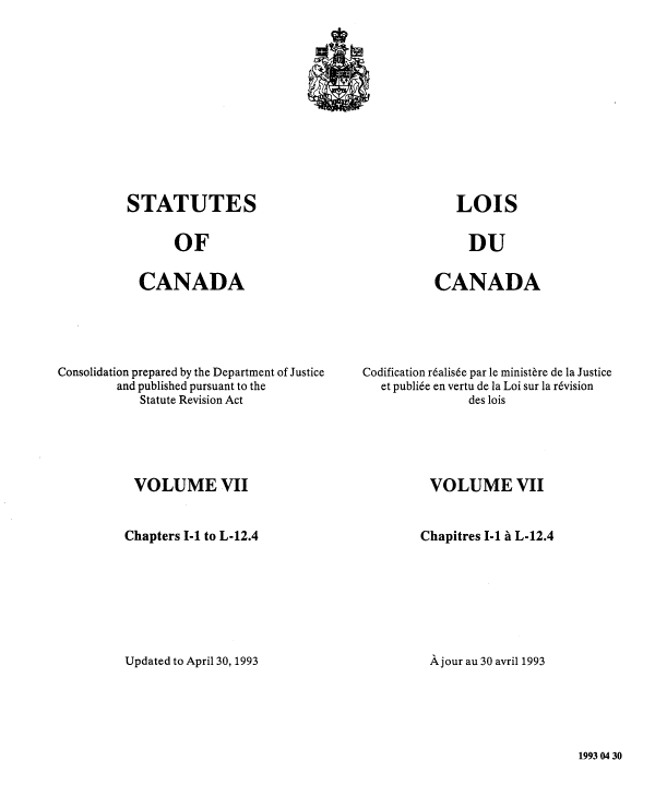 handle is hein.castatutes/stcncon0007 and id is 1 raw text is: STATUTES

OF

CANADA

Consolidation prepared by the Department of Justice
and published pursuant to the
Statute Revision Act
VOLUME VII
Chapters I-1 to L-12.4
Updated to April 30, 1993

CANADA

Codification r&alisde par le ministere de la Justice
et publiee en vertu de la Loi sur la r6vision
des lois
VOLUME VII
Chapitres I-1 a L-12.4
A jour au 30 avril 1993

1993 04 30

LOIS

DU


