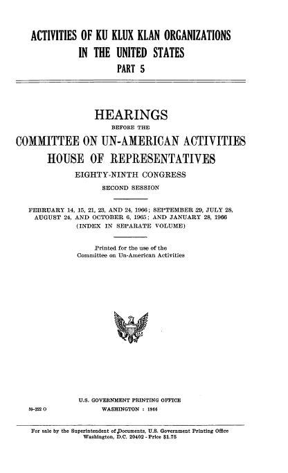 handle is hein.cbhear/ackkkusv0001 and id is 1 raw text is: 




   ACTIVITIES OF KU KLUX KLAN ORGANIZATIONS

               IN THE UNITED STATES

                        PART 5






                  HEARINGS
                      BEFORE THE

COMMITTEE ON UN-AMERICAN ACTIVITIES

       HOUSE OF REPRESENTATIVES

              EIGHTY-NINTH CONGRESS

                    SECOND SESSION


   FEBRUARY 14, 15, 21, 23, AND 24, 1966; SEPTEMBER 29, JULY 28,
   AUGUST 24, AND OCTOBER 6, 1965; AND JANUARY 28, 1966
              (INDEX IN SEPARATE VOLUME)


                  Printed for the use of the
              Committee on Un-American Activities






















              U.S. GOVERNMENT PRINTING OFFICE
   59-2220          WASHINGTON : 1966


   For sale by the Superintendent of Documents, U.S. Government Printing Office
                Washington, D.C. 20402 - Price $1.75


