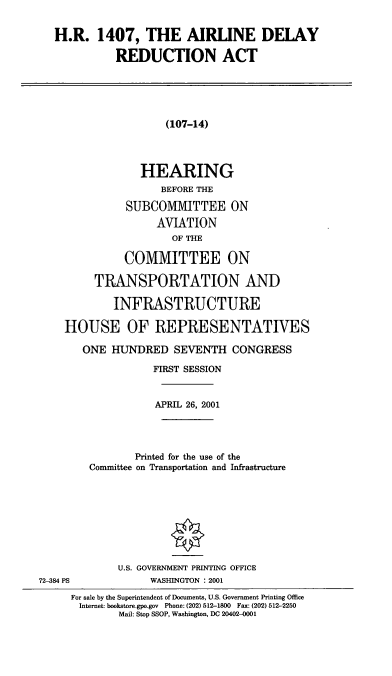 handle is hein.cbhear/aldyr0001 and id is 1 raw text is: H.R. 1407, THE AIRLINE DELAY
REDUCTION ACT
(107-14)
HEARING
BEFORE THE
SUBCOMMITTEE ON
AVIATION
OF THE
COMMITTEE ON
TRANSPORTATION AND
INFRASTRUCTURE
HOUSE OF REPRESENTATIVES
ONE HUNDRED SEVENTH CONGRESS
FIRST SESSION
APRIL 26, 2001
Printed for the use of the
Committee on Transportation and Infrastructure
U.S. GOVERNMENT PRINTING OFFICE
72-384 PS             WASHINGTON : 2001
For sale by the Superintendent of Documents, U.S. Government Printing Office
Internet: bookstore.gpo.gov Phone: (202) 512-1800 Fax: (202) 512-2250
Mail: Stop SSOP, Washington, DC 20402-001


