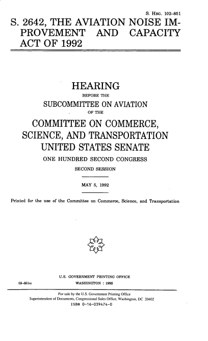 handle is hein.cbhear/anica0001 and id is 1 raw text is: S. HRG. 102-851
S. 2642, THE AVIATION NOISE IM-
PROVEMENT AND CAPACITY
ACT OF 1992
HEARING
BEFORE THE
SUBCOMMITTEE ON AVIATION
OF THE
COMMITTEE ON COMMERCE,
SCIENCE, AND TRANSPORTATION
UNITED STATES SENATE
ONE HUNDRED SECOND CONGRESS
SECOND SESSION
MAY 5, 1992
Printed for the use of the Committee on Commerce, Science, and Transportation
U.S. GOVERNMENT PRINTING OFFICE
58-86cc           WASHINGTON : 1992
For sale by the U.S. Government Printing Office
Superintendent of Documents, Congressional Sales Office, Washington, DC 20402
ISBN 0-16-039474-0


